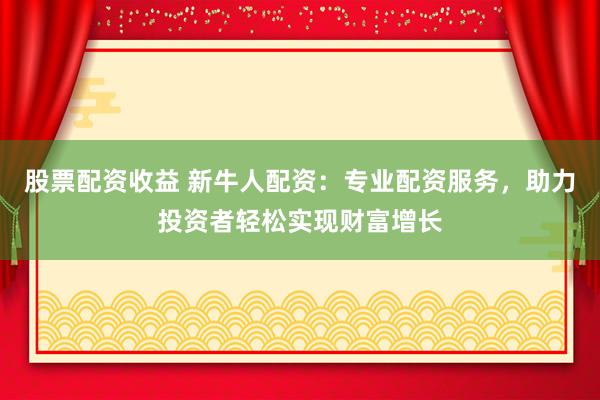 股票配资收益 新牛人配资：专业配资服务，助力投资者轻松实现财富增长