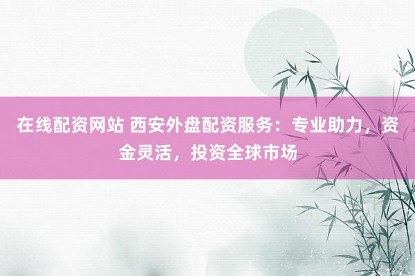在线配资网站 西安外盘配资服务：专业助力，资金灵活，投资全球市场