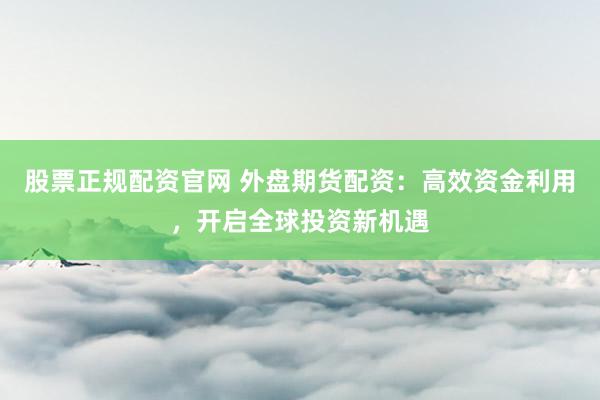 股票正规配资官网 外盘期货配资：高效资金利用，开启全球投资新机遇