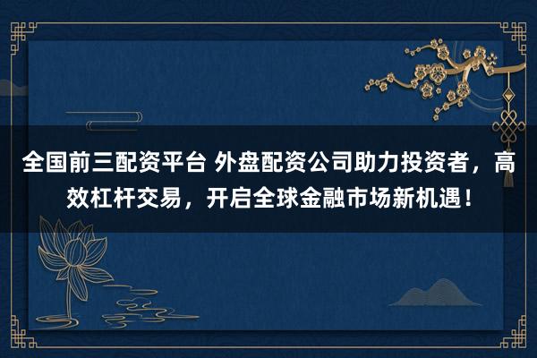 全国前三配资平台 外盘配资公司助力投资者，高效杠杆交易，开启全球金融市场新机遇！