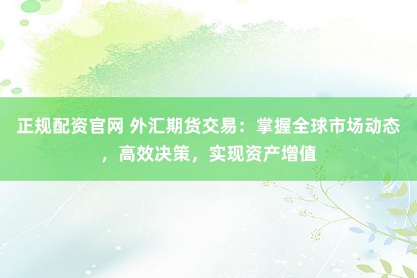 正规配资官网 外汇期货交易：掌握全球市场动态，高效决策，实现资产增值
