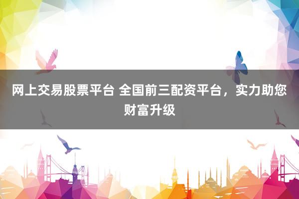 网上交易股票平台 全国前三配资平台，实力助您财富升级