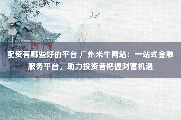 配资有哪些好的平台 广州米牛网站：一站式金融服务平台，助力投资者把握财富机遇