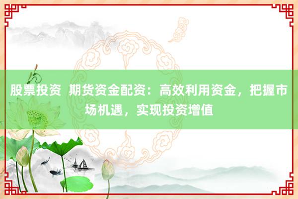 股票投资  期货资金配资：高效利用资金，把握市场机遇，实现投资增值