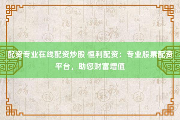 配资专业在线配资炒股 恒利配资：专业股票配资平台，助您财富增值
