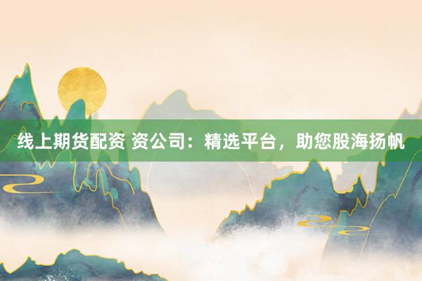 线上期货配资 资公司：精选平台，助您股海扬帆