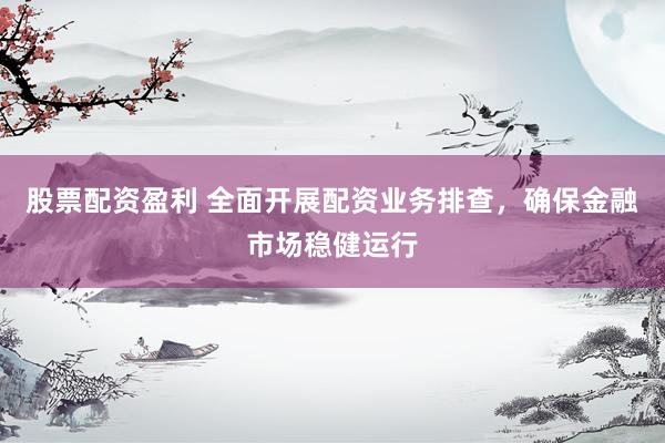 股票配资盈利 全面开展配资业务排查，确保金融市场稳健运行