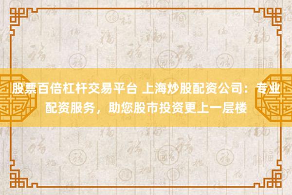 股票百倍杠杆交易平台 上海炒股配资公司：专业配资服务，助您股市投资更上一层楼