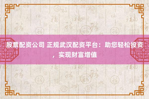 股票配资公司 正规武汉配资平台：助您轻松投资，实现财富增值