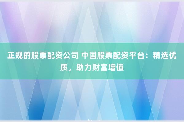 正规的股票配资公司 中国股票配资平台：精选优质，助力财富增值