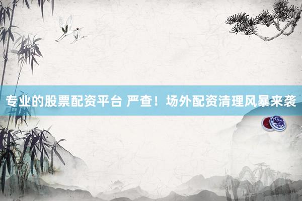 专业的股票配资平台 严查！场外配资清理风暴来袭