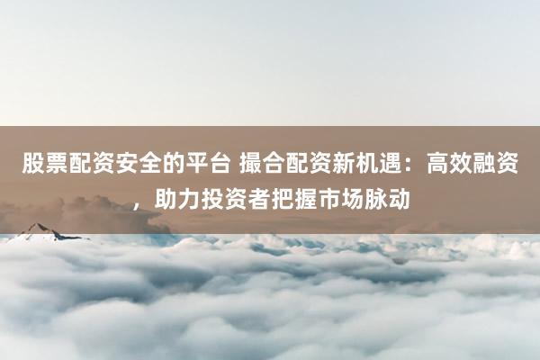 股票配资安全的平台 撮合配资新机遇：高效融资，助力投资者把握市场脉动