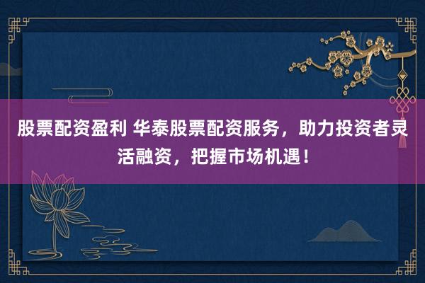 股票配资盈利 华泰股票配资服务，助力投资者灵活融资，把握市场机遇！