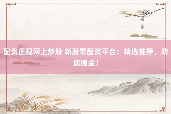 配资正规网上炒股 新股票配资平台：精选推荐，助您掘金！