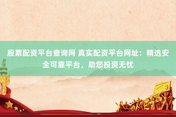 股票配资平台查询网 真实配资平台网址：精选安全可靠平台，助您投资无忧