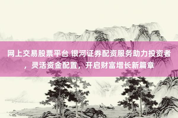 网上交易股票平台 银河证券配资服务助力投资者，灵活资金配置，开启财富增长新篇章