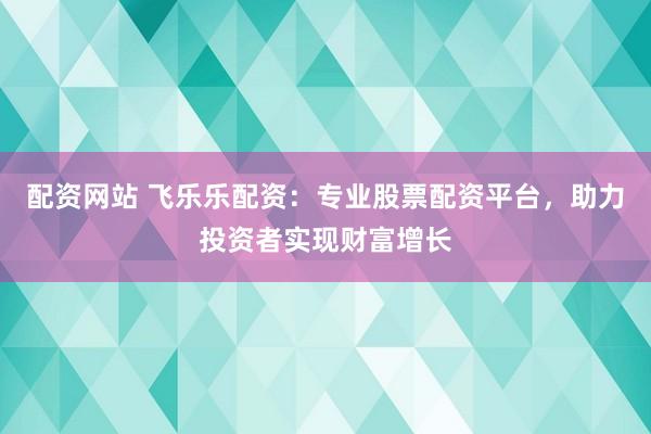 配资网站 飞乐乐配资：专业股票配资平台，助力投资者实现财富增长