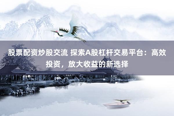 股票配资炒股交流 探索A股杠杆交易平台：高效投资，放大收益的新选择