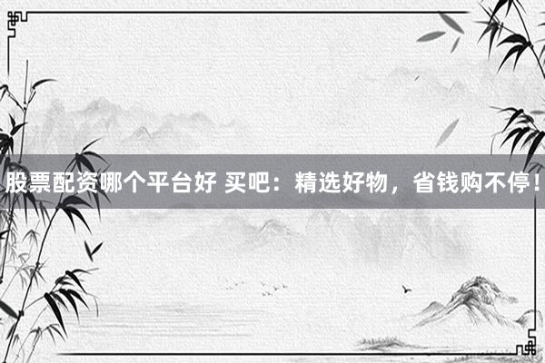 股票配资哪个平台好 买吧：精选好物，省钱购不停！