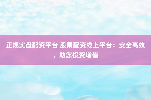 正规实盘配资平台 股票配资线上平台：安全高效，助您投资增值