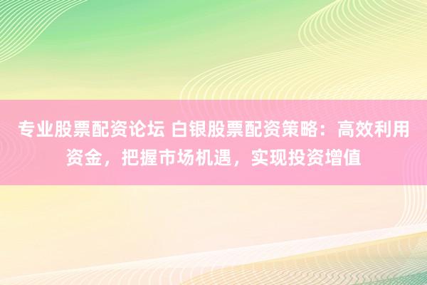 专业股票配资论坛 白银股票配资策略：高效利用资金，把握市场机遇，实现投资增值