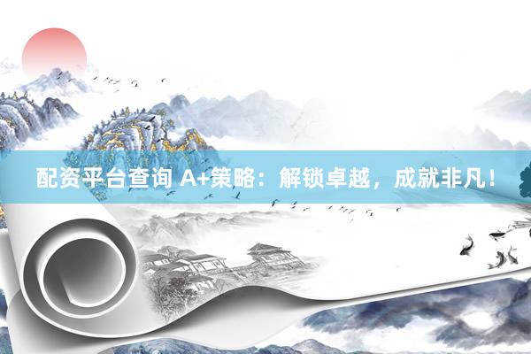 配资平台查询 A+策略：解锁卓越，成就非凡！