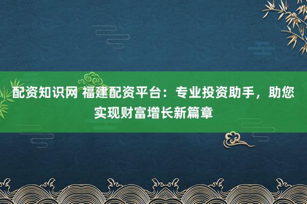 配资知识网 福建配资平台：专业投资助手，助您实现财富增长新篇章