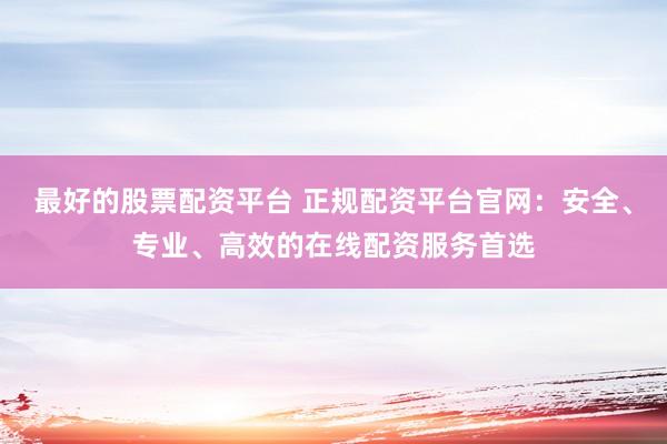 最好的股票配资平台 正规配资平台官网：安全、专业、高效的在线配资服务首选