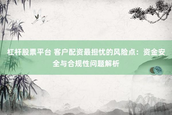 杠杆股票平台 客户配资最担忧的风险点：资金安全与合规性问题解析