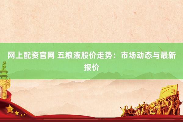 网上配资官网 五粮液股价走势：市场动态与最新报价