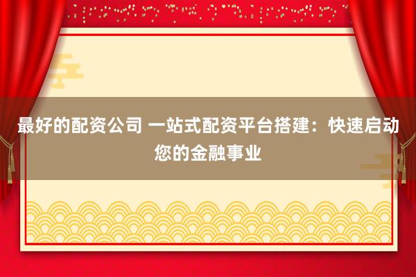 最好的配资公司 一站式配资平台搭建：快速启动您的金融事业
