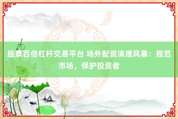 股票百倍杠杆交易平台 场外配资清理风暴：规范市场，保护投资者