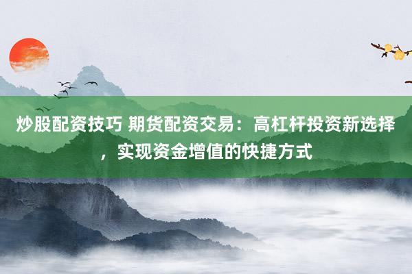 炒股配资技巧 期货配资交易：高杠杆投资新选择，实现资金增值的快捷方式
