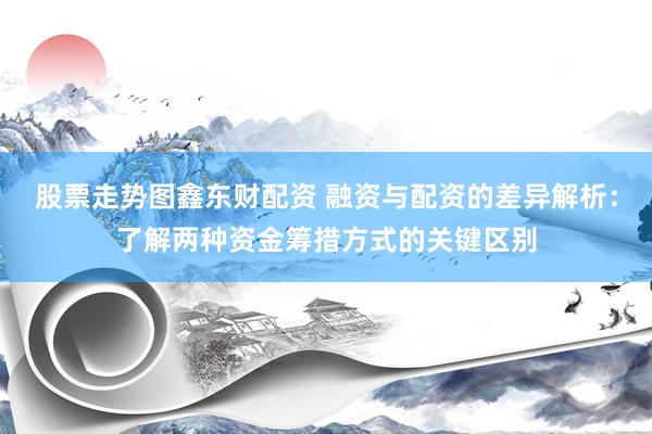 股票走势图鑫东财配资 融资与配资的差异解析：了解两种资金筹措方式的关键区别