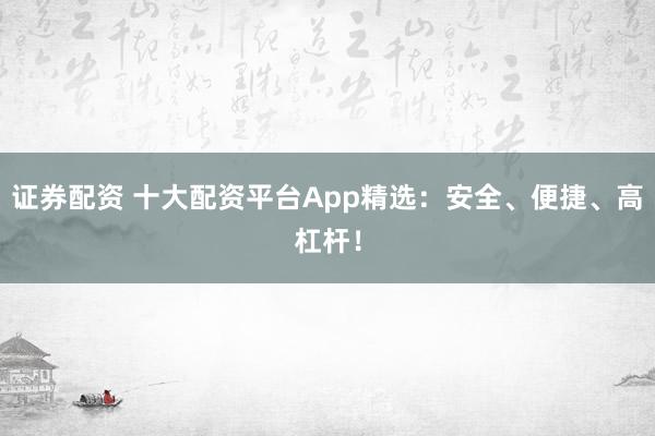 证券配资 十大配资平台App精选：安全、便捷、高杠杆！