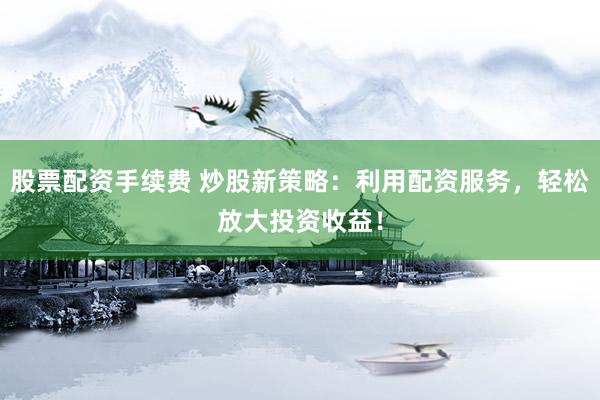 股票配资手续费 炒股新策略：利用配资服务，轻松放大投资收益！