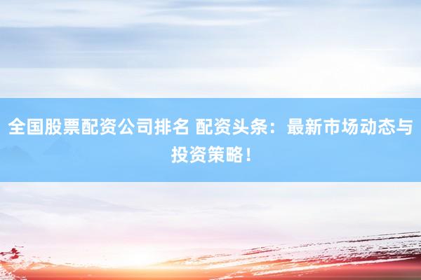 全国股票配资公司排名 配资头条：最新市场动态与投资策略！
