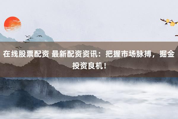 在线股票配资 最新配资资讯：把握市场脉搏，掘金投资良机！