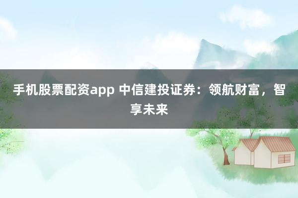 手机股票配资app 中信建投证券：领航财富，智享未来