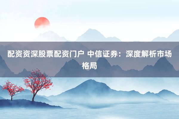 配资资深股票配资门户 中信证券：深度解析市场格局