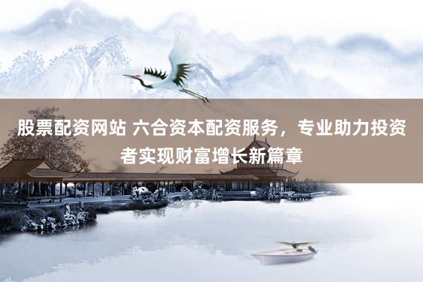 股票配资网站 六合资本配资服务，专业助力投资者实现财富增长新篇章