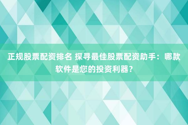 正规股票配资排名 探寻最佳股票配资助手：哪款软件是您的投资利器？
