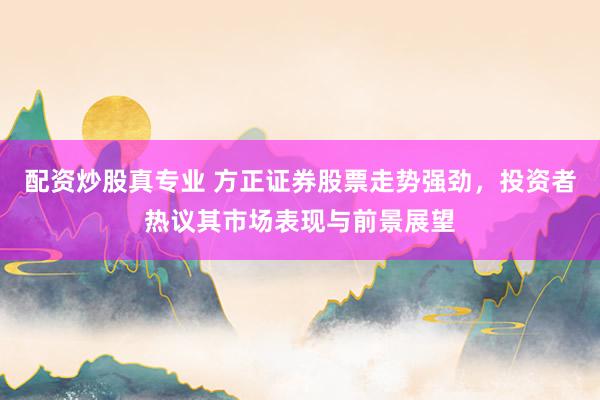 配资炒股真专业 方正证券股票走势强劲，投资者热议其市场表现与前景展望