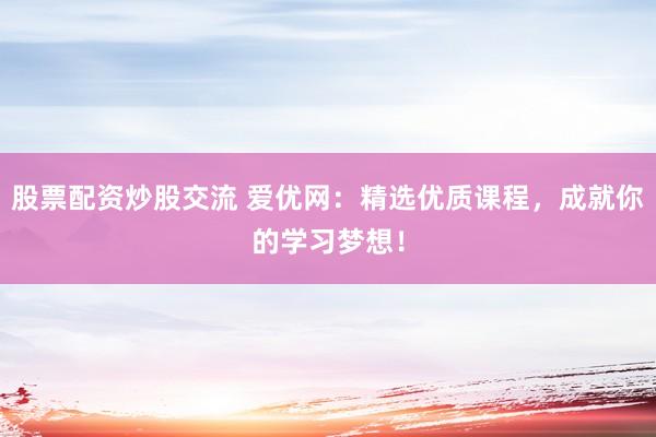 股票配资炒股交流 爱优网：精选优质课程，成就你的学习梦想！