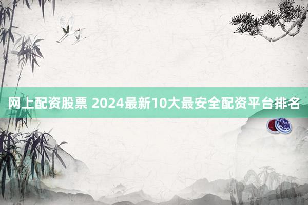 网上配资股票 2024最新10大最安全配资平台排名